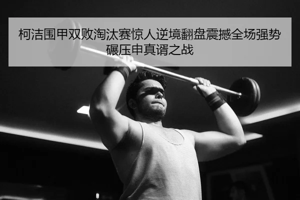 柯洁围甲双败淘汰赛惊人逆境翻盘震撼全场强势碾压申真谞之战