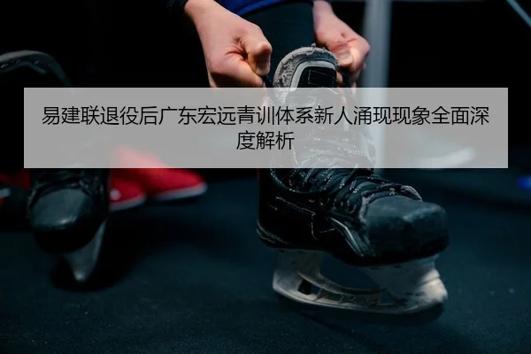易建联退役后广东宏远青训体系新人涌现现象全面深度解析